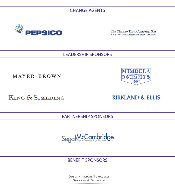 Change Agents: Pepsico, The Chicago Trust Company; Leadership Sponsors: Mayer Brown, Mimbela Contractors Inc., Kirkland & Ellis; King & Spalding; Partnership Sponsors: Segal McCambridge; Benefit Sponsors: Goldman Ismail Tomaselli Brennan & Baum LLP